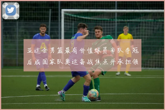亚运会男篮最有价值球员率队夺冠后成国家队奥运备战焦点并承担领袖重任