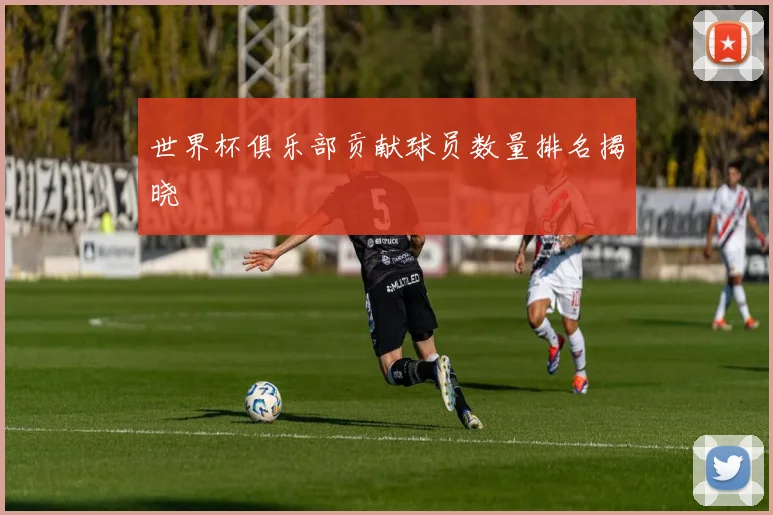 世界杯俱乐部贡献球员数量排名揭晓
