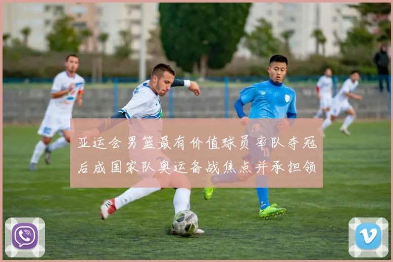 亚运会男篮最有价值球员率队夺冠后成国家队奥运备战焦点并承担领袖重任