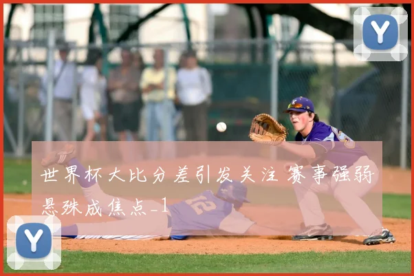 世界杯大比分差引发关注 赛事强弱悬殊成焦点_1