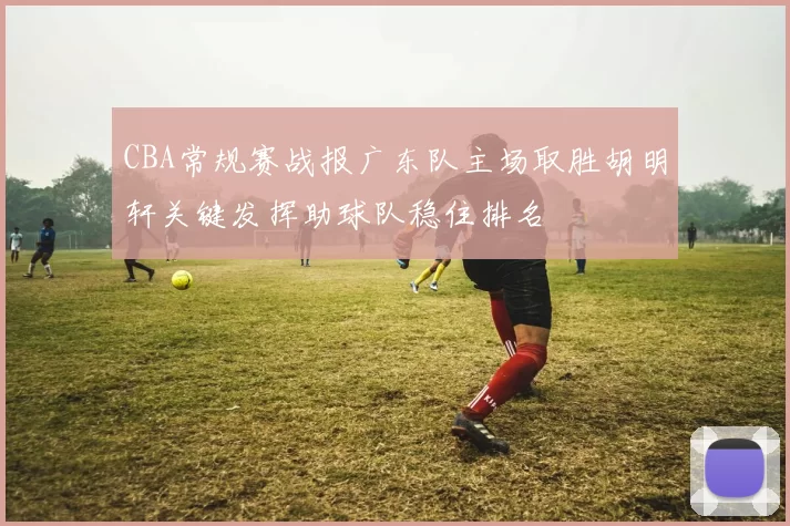 CBA常规赛战报广东队主场取胜胡明轩关键发挥助球队稳住排名