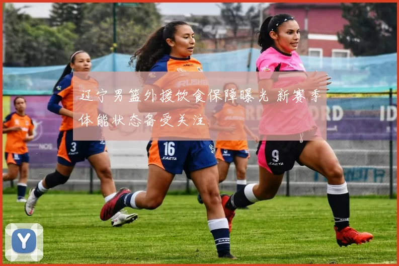 辽宁男篮外援饮食保障曝光 新赛季体能状态备受关注