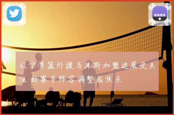 辽宁男篮外援马库斯加盟进展受关注 新赛季阵容调整成焦点