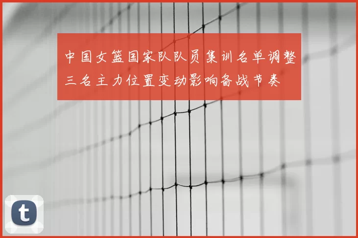 中国女篮国家队队员集训名单调整三名主力位置变动影响备战节奏