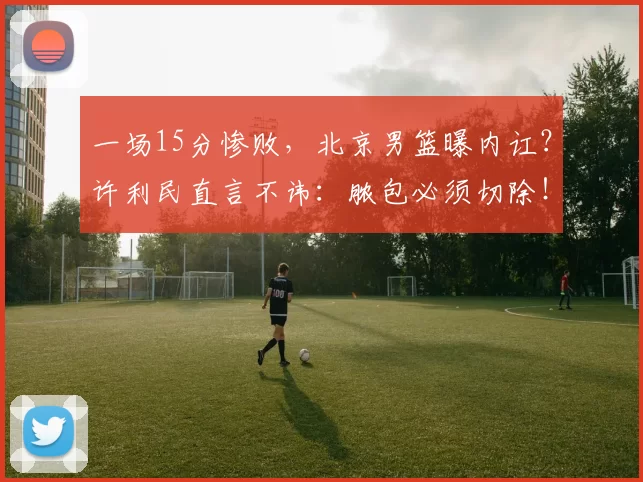 一场15分惨败，北京男篮曝内讧？许利民直言不讳：脓包必须切除！