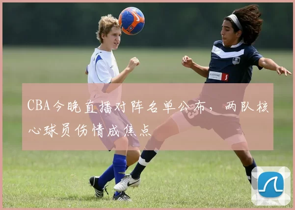 CBA今晚直播对阵名单公布，两队核心球员伤情成焦点