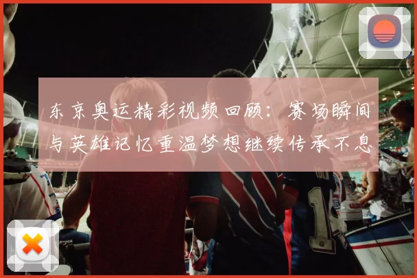 东京奥运精彩视频回顾：赛场瞬间与英雄记忆重温梦想继续传承不息