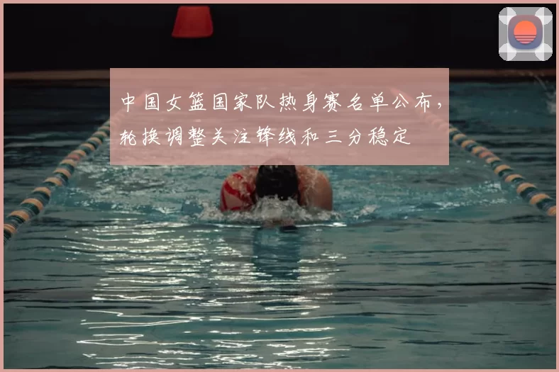 中国女篮国家队热身赛名单公布,轮换调整关注锋线和三分稳定
