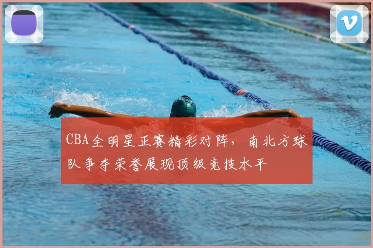 CBA全明星正赛精彩对阵，南北方球队争夺荣誉展现顶级竞技水平