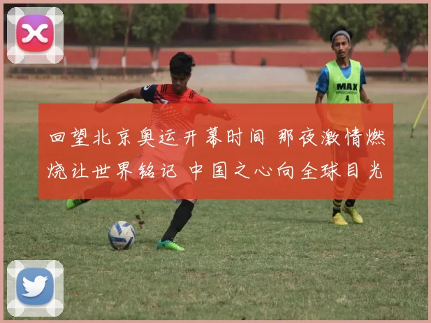 回望北京奥运开幕时间 那夜激情燃烧让世界铭记 中国之心向全球目光绽放