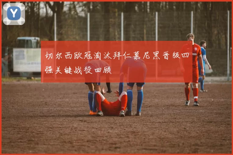 切尔西欧冠淘汰拜仁慕尼黑晋级四强关键战役回顾