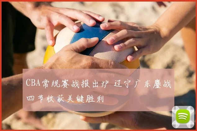 CBA常规赛战报出炉 辽宁广东鏖战四节收获关键胜利