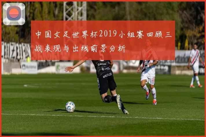 中国女足世界杯2019小组赛回顾三战表现与出线前景分析