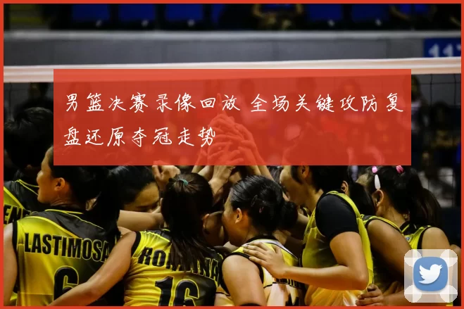 男篮决赛录像回放 全场关键攻防复盘还原夺冠走势