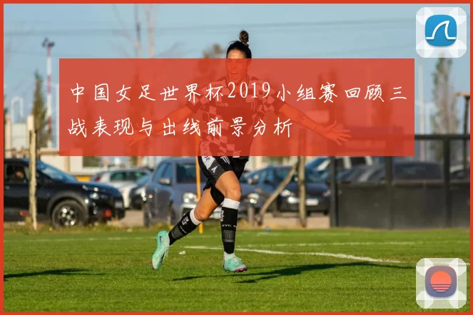 中国女足世界杯2019小组赛回顾三战表现与出线前景分析