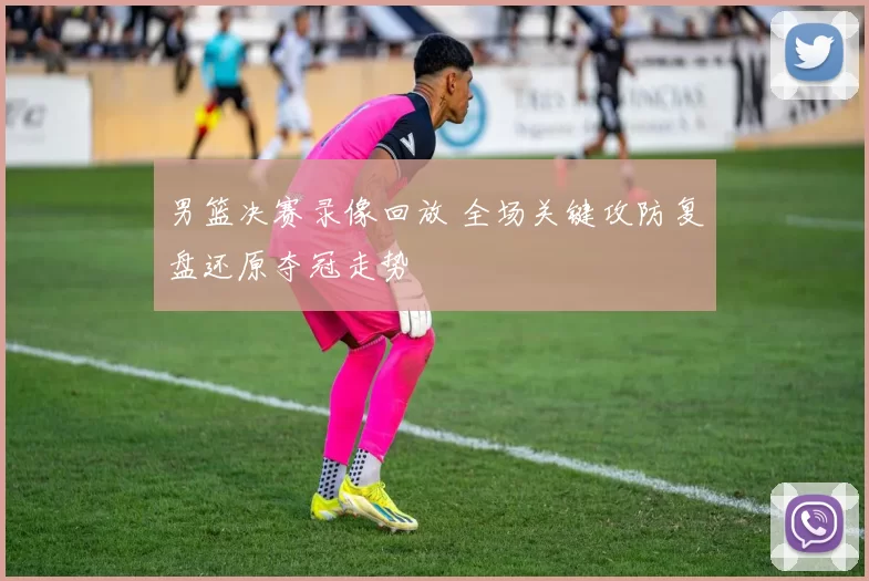 男篮决赛录像回放 全场关键攻防复盘还原夺冠走势