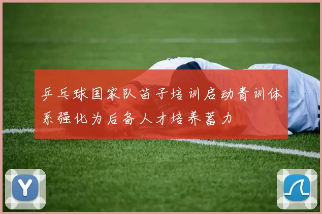 乒乓球国家队苗子培训启动青训体系强化为后备人才培养蓄力