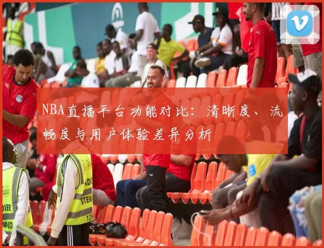 NBA直播平台功能对比:清晰度、流畅度与用户体验差异分析