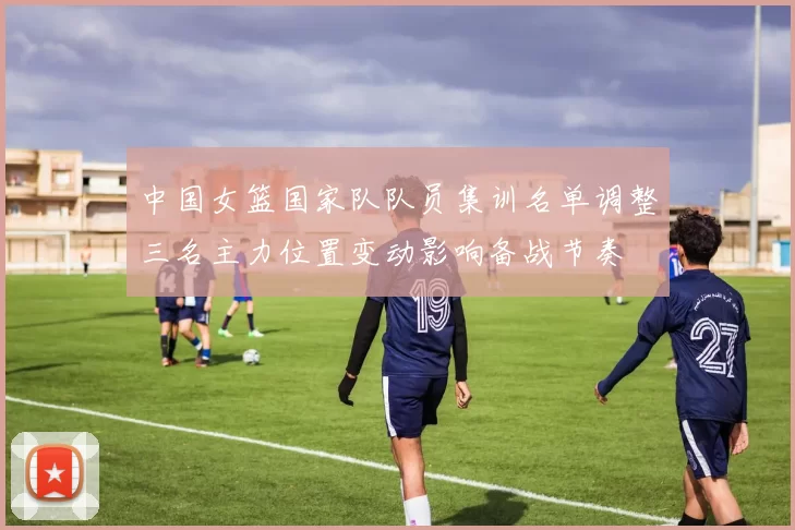 中国女篮国家队队员集训名单调整三名主力位置变动影响备战节奏