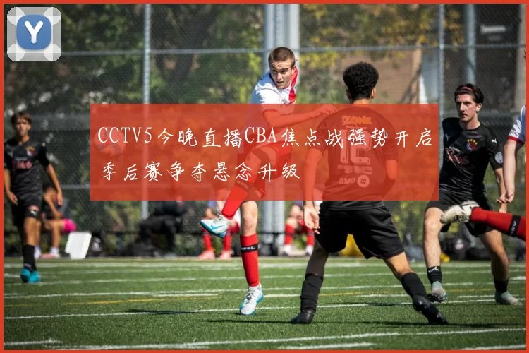 CCTV5今晚直播CBA焦点战强势开启季后赛争夺悬念升级
