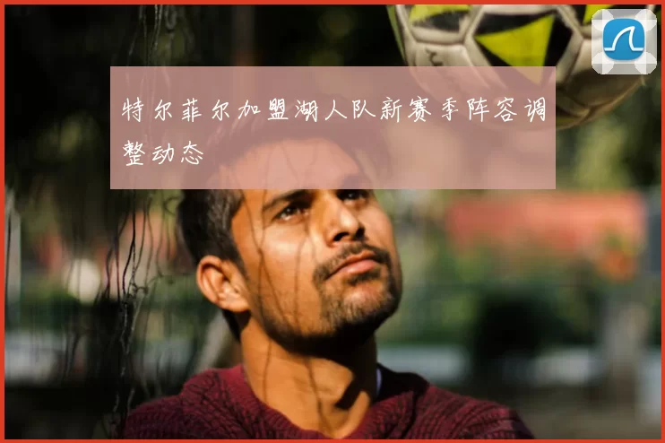 特尔菲尔加盟湖人队新赛季阵容调整动态