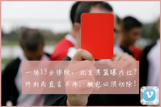 一场15分惨败，北京男篮曝内讧？许利民直言不讳：脓包必须切除！