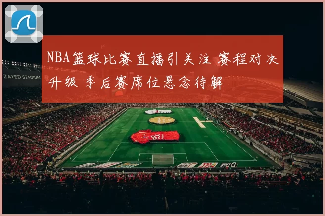 NBA篮球比赛直播引关注 赛程对决升级 季后赛席位悬念待解