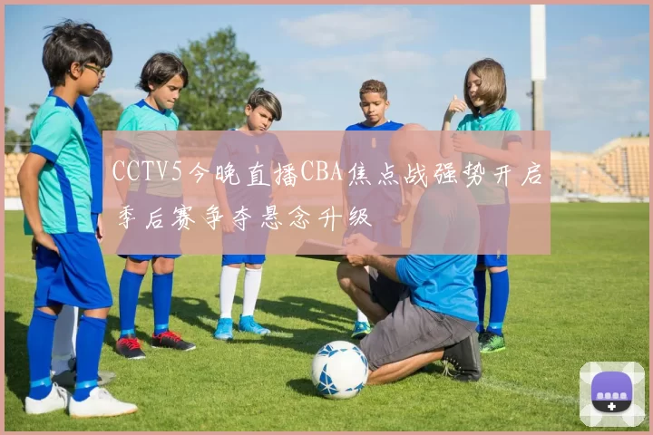 CCTV5今晚直播CBA焦点战强势开启季后赛争夺悬念升级