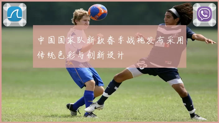 中国国家队新款春季战袍发布采用传统色彩与创新设计