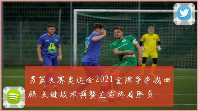 男篮决赛奥运会2021金牌争夺战回顾 关键战术调整左右终局胜负