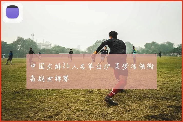 中国女排26人名单出炉 吴梦洁领衔备战世锦赛