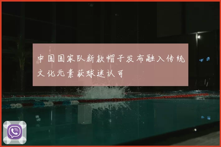 中国国家队新款帽子发布融入传统文化元素获球迷认可