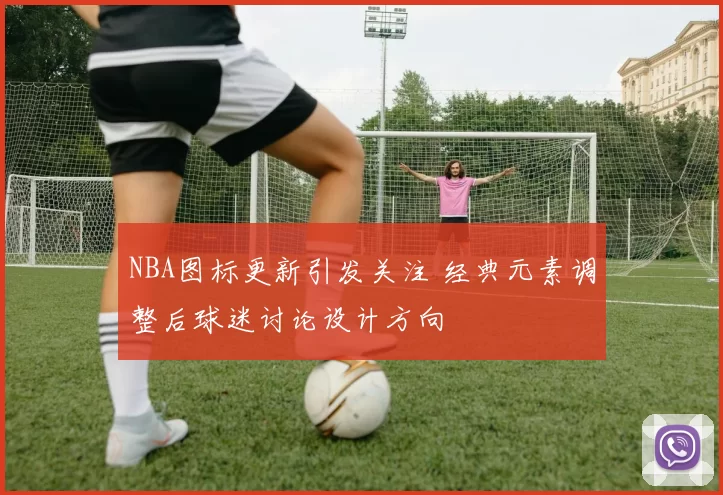 NBA图标更新引发关注 经典元素调整后球迷讨论设计方向