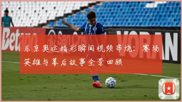 东京奥运精彩瞬间视频串烧：赛场英雄与幕后故事全景回顾