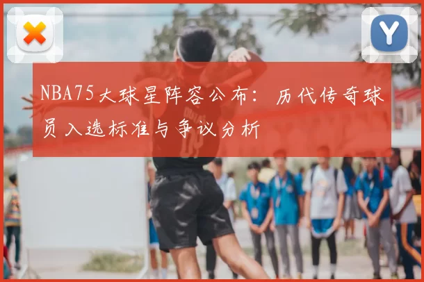 NBA75大球星阵容公布：历代传奇球员入选标准与争议分析