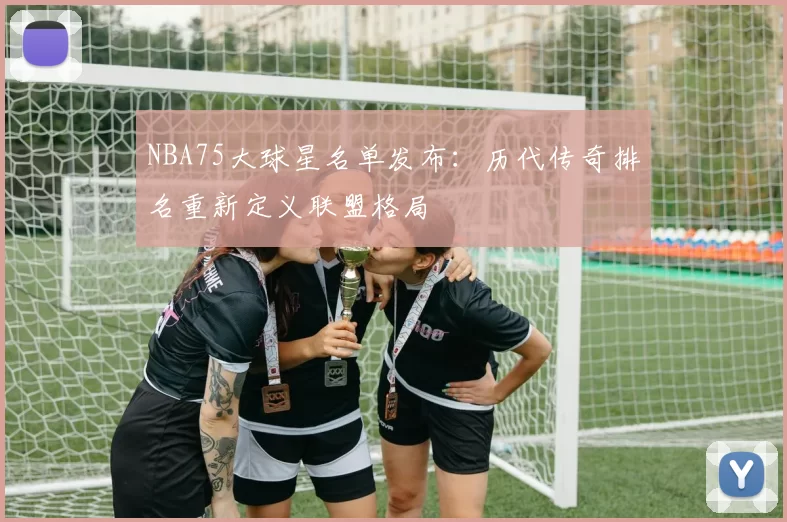 NBA75大球星名单发布:历代传奇排名重新定义联盟格局