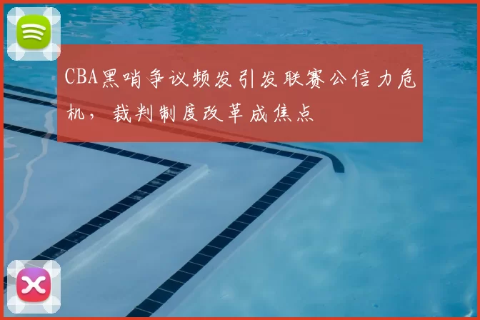 CBA黑哨争议频发引发联赛公信力危机，裁判制度改革成焦点