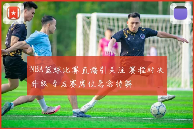 NBA篮球比赛直播引关注 赛程对决升级 季后赛席位悬念待解