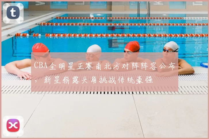 CBA全明星正赛南北方对阵阵容公布，新星崭露头角挑战传统豪强