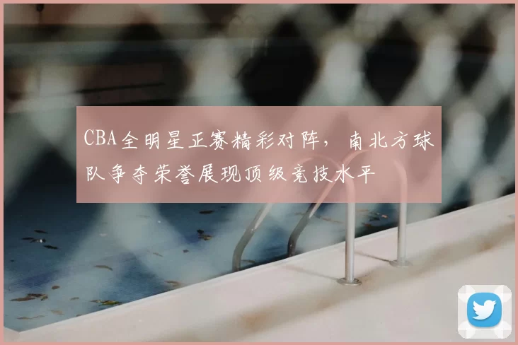 CBA全明星正赛精彩对阵，南北方球队争夺荣誉展现顶级竞技水平