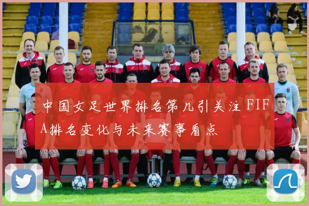 中国女足世界排名第几引关注 FIFA排名变化与未来赛事看点