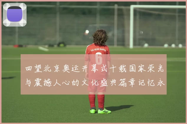 回望北京奥运开幕式十载国家荣光与震撼人心的文化盛典篇章记忆永存