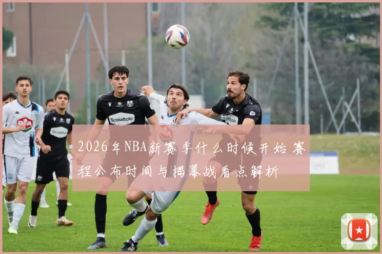 2026年NBA新赛季什么时候开始 赛程公布时间与揭幕战看点解析