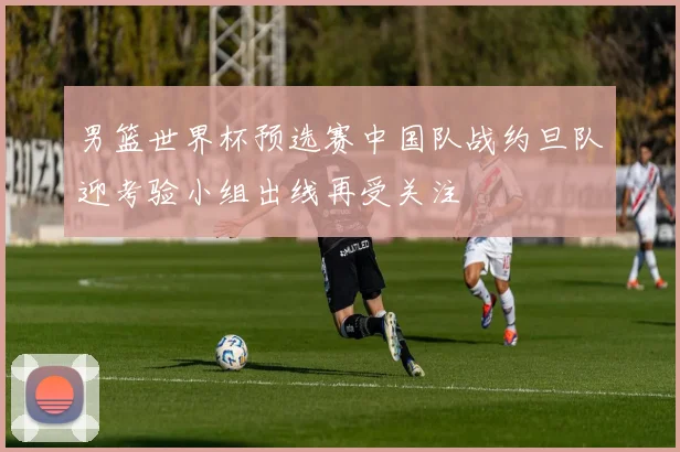男篮世界杯预选赛中国队战约旦队迎考验小组出线再受关注